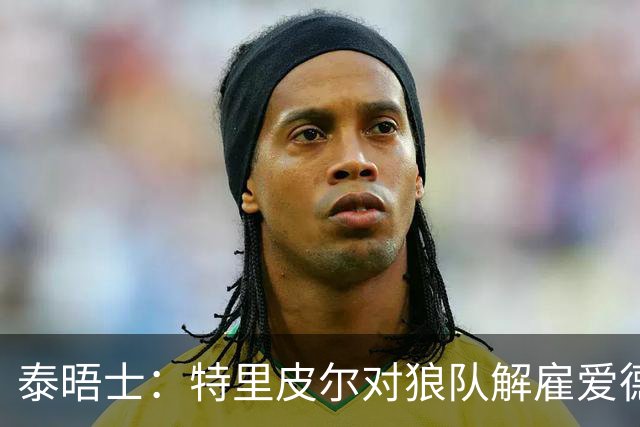 泰晤士：特里皮尔对狼队解雇爱德华兹感到愤怒，正寻求解除合同