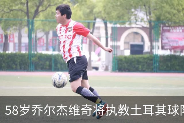 58岁乔尔杰维奇将执教土耳其球队 在中国男篮下课后首度拿起教鞭